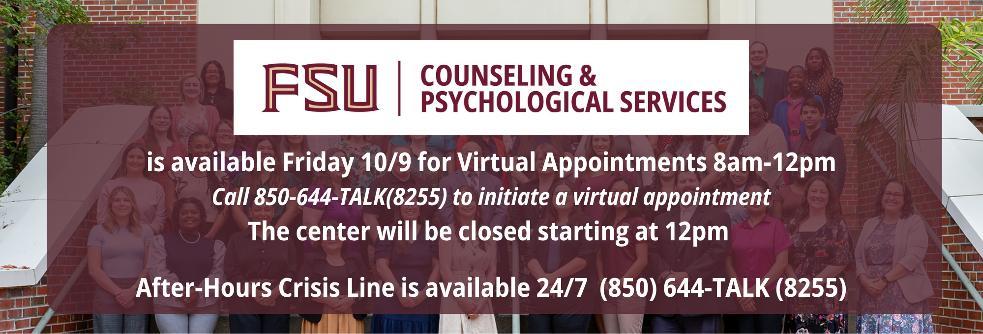 CAPS is available 10/9 for Virtual Appointments 8am-12pm. Call 850-644-TALK (8255) to initiate a virtual appointment. The center will be closed starting at 12pm. After Hours Crisis Line is available 24/7 (850) 644-TALK (8255)